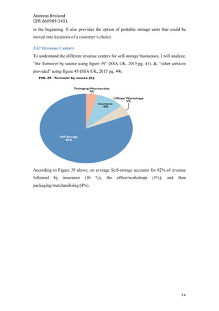 Andreas	Brolund		
CPR	060989-3451	
	 14	
in the beginning. It also provides the option of portable storage units that could be
moved into locations of a customer’s choice.
3.62 Revenue Centers
To understand the different revenue centers for self-storage businesses, I will analyze,
“the Turnover by source using figure 39” (SSA UK, 2015 pg. 43). &, “other services
provided” using figure 45 (SSA UK, 2015 pg. 44).
According to Figure 39 above, on average Self-storage accounts for 82% of revenue
followed by insurance (10 %), the office/workshops (5%), and then
packaging/merchandising (4%).
 