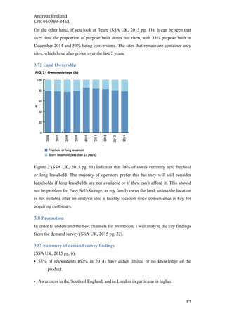 Andreas	Brolund		
CPR	060989-3451	
	 17	
On the other hand, if you look at figure (SSA UK, 2015 pg. 11), it can be seen that
over time the proportion of purpose built stores has risen, with 33% purpose built in
December 2014 and 59% being conversions. The sites that remain are container only
sites, which have also grown over the last 2 years.
3.72 Land Ownership
Figure 2 (SSA UK, 2015 pg. 11) indicates that 78% of stores currently held freehold
or long leasehold. The majority of operators prefer this but they will still consider
leaseholds if long leaseholds are not available or if they can’t afford it. This should
not be problem for Easy Self-Storage, as my family owns the land, unless the location
is not suitable after an analysis into a facility location since convenience is key for
acquiring customers.
3.8 Promotion
In order to understand the best channels for promotion, I will analyze the key findings
from the demand survey (SSA UK, 2015 pg. 22).
3.81 Summery of demand survey findings
(SSA UK, 2015 pg. 6).
• 55% of respondents (62% in 2014) have either limited or no knowledge of the
product.
• Awareness in the South of England, and in London in particular is higher.
 