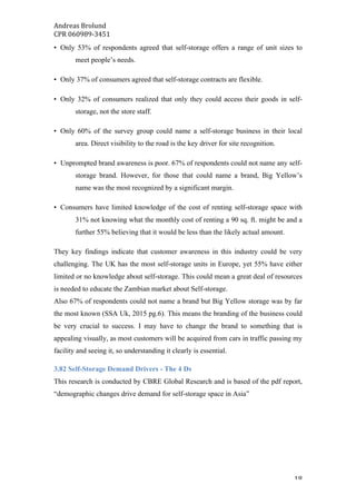 Andreas	Brolund		
CPR	060989-3451	
	 18	
• Only 53% of respondents agreed that self-storage offers a range of unit sizes to
meet people’s needs.
• Only 37% of consumers agreed that self-storage contracts are flexible.
• Only 32% of consumers realized that only they could access their goods in self-
storage, not the store staff.
• Only 60% of the survey group could name a self-storage business in their local
area. Direct visibility to the road is the key driver for site recognition.
• Unprompted brand awareness is poor. 67% of respondents could not name any self-
storage brand. However, for those that could name a brand, Big Yellow’s
name was the most recognized by a significant margin.
• Consumers have limited knowledge of the cost of renting self-storage space with
31% not knowing what the monthly cost of renting a 90 sq. ft. might be and a
further 55% believing that it would be less than the likely actual amount.
They key findings indicate that customer awareness in this industry could be very
challenging. The UK has the most self-storage units in Europe, yet 55% have either
limited or no knowledge about self-storage. This could mean a great deal of resources
is needed to educate the Zambian market about Self-storage.
Also 67% of respondents could not name a brand but Big Yellow storage was by far
the most known (SSA Uk, 2015 pg.6). This means the branding of the business could
be very crucial to success. I may have to change the brand to something that is
appealing visually, as most customers will be acquired from cars in traffic passing my
facility and seeing it, so understanding it clearly is essential.
3.82 Self-Storage Demand Drivers - The 4 Ds
This research is conducted by CBRE Global Research and is based of the pdf report,
“demographic changes drive demand for self-storage space in Asia”
 