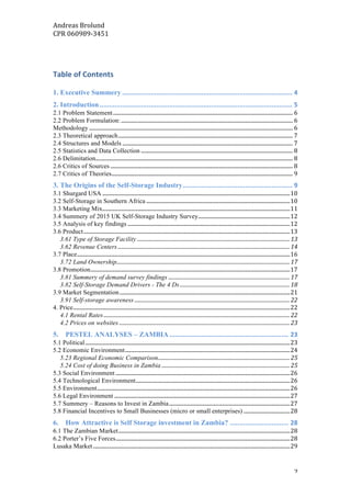 Andreas	Brolund		
CPR	060989-3451	
	 2	
	
Table	of	Contents	
1. Executive Summery	..........................................................................................	4	
2. Introduction	......................................................................................................	5	
2.1 Problem Statement	.......................................................................................................................................	6	
2.2 Problem Formulation:	.................................................................................................................................	6	
Methodology	.........................................................................................................................................................	6	
2.3 Theoretical approach	...................................................................................................................................	7	
2.4 Structures and Models	................................................................................................................................	7	
2.5 Statistics and Data Collection	..................................................................................................................	8	
2.6 Delimitation	....................................................................................................................................................	8	
2.6 Critics of Sources	.........................................................................................................................................	8	
2.7 Critics of Theories	........................................................................................................................................	9	
3. The Origins of the Self-Storage Industry	..........................................................	9	
3.1 Shurgard USA	.............................................................................................................................................	10	
3.2 Self-Storage in Southern Africa	............................................................................................................	10	
3.3 Marketing Mix	.............................................................................................................................................	11	
3.4 Summery of 2015 UK Self-Storage Industry Survey	.....................................................................	12	
3.5 Analysis of key findings	..........................................................................................................................	12	
3.6 Product	...........................................................................................................................................................	13	
3.61 Type of Storage Facility	......................................................................................................................	13	
3.62 Revenue Centers	.....................................................................................................................................	14	
3.7 Place	................................................................................................................................................................	16	
3.72 Land Ownership	......................................................................................................................................	17	
3.8 Promotion	......................................................................................................................................................	17	
3.81 Summery of demand survey findings	..............................................................................................	17	
3.82 Self-Storage Demand Drivers - The 4 Ds	.....................................................................................	18	
3.9 Market Segmentation	................................................................................................................................	21	
3.91 Self-storage awareness	........................................................................................................................	22	
4. Price	...................................................................................................................................................................	22	
4.1 Rental Rates	................................................................................................................................................	22	
4.2 Prices on websites	....................................................................................................................................	23	
5.	 PESTEL ANALYSES – ZAMBIA	...............................................................	23	
5.1 Political	..........................................................................................................................................................	23	
5.2 Economic Environment	............................................................................................................................	24	
5.23 Regional Economic Comparison	......................................................................................................	25	
5.24 Cost of doing Business in Zambia	...................................................................................................	25	
5.3 Social Environment	...................................................................................................................................	26	
5.4 Technological Environment	....................................................................................................................	26	
5.5 Environment	.................................................................................................................................................	26	
5.6 Legal Environment	....................................................................................................................................	27	
5.7 Summery – Reasons to Invest in Zambia	...........................................................................................	27	
5.8 Financial Incentives to Small Businesses (micro or small enterprises)	...................................	28	
6.	 How Attractive is Self Storage investment in Zambia?	...............................	28	
6.1 The Zambian Market	.................................................................................................................................	28	
6.2 Porter’s Five Forces	...................................................................................................................................	28	
Lusaka Market	....................................................................................................................................................	29	
 