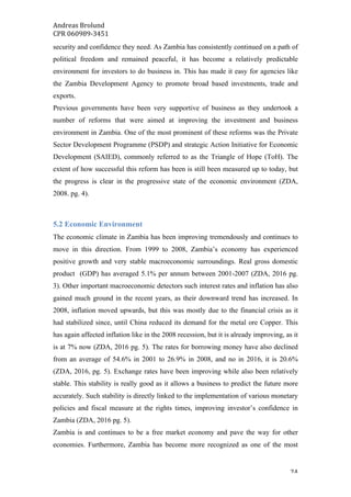 Andreas	Brolund		
CPR	060989-3451	
	 24	
security and confidence they need. As Zambia has consistently continued on a path of
political freedom and remained peaceful, it has become a relatively predictable
environment for investors to do business in. This has made it easy for agencies like
the Zambia Development Agency to promote broad based investments, trade and
exports.
Previous governments have been very supportive of business as they undertook a
number of reforms that were aimed at improving the investment and business
environment in Zambia. One of the most prominent of these reforms was the Private
Sector Development Programme (PSDP) and strategic Action Initiative for Economic
Development (SAIED), commonly referred to as the Triangle of Hope (ToH). The
extent of how successful this reform has been is still been measured up to today, but
the progress is clear in the progressive state of the economic environment (ZDA,
2008. pg. 4).
5.2 Economic Environment
The economic climate in Zambia has been improving tremendously and continues to
move in this direction. From 1999 to 2008, Zambia’s economy has experienced
positive growth and very stable macroeconomic surroundings. Real gross domestic
product (GDP) has averaged 5.1% per annum between 2001-2007 (ZDA, 2016 pg.
3). Other important macroeconomic detectors such interest rates and inflation has also
gained much ground in the recent years, as their downward trend has increased. In
2008, inflation moved upwards, but this was mostly due to the financial crisis as it
had stabilized since, until China reduced its demand for the metal ore Copper. This
has again affected inflation like in the 2008 recession, but it is already improving, as it
is at 7% now (ZDA, 2016 pg. 5). The rates for borrowing money have also declined
from an average of 54.6% in 2001 to 26.9% in 2008, and no in 2016, it is 20.6%
(ZDA, 2016, pg. 5). Exchange rates have been improving while also been relatively
stable. This stability is really good as it allows a business to predict the future more
accurately. Such stability is directly linked to the implementation of various monetary
policies and fiscal measure at the rights times, improving investor’s confidence in
Zambia (ZDA, 2016 pg. 5).
Zambia is and continues to be a free market economy and pave the way for other
economies. Furthermore, Zambia has become more recognized as one of the most
 