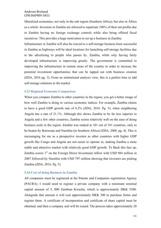 Andreas	Brolund		
CPR	060989-3451	
	 25	
liberalized economies, not only in the sub region (Southern Africa), but also in Africa
as a whole. Investors in Zambia are allowed to repatriate 100% of their net profits due
to Zambia having no foreign exchange controls while also being offered fiscal
incentives. This provides a huge motivation to set up a business in Zambia.
Infrastructure in Zambia will also be crucial to a self-storage business been successful
in Zambia as highways will be ideal locations for launching self-storage facilities due
to the advertising to people who passes by. Zambia, while only having fairly
developed infrastructure is improving greatly. The government is committed to
improving the infrastructure in remote areas of the country in order to increase the
potential investment opportunities that can be tapped out with business creation
(ZDA, 2016 pg. 3). From an institutional analysis view, this is a perfect time to add
self-storage solutions to the market.
5.23 Regional Economic Comparison
When you compare Zambia to other countries in the region, you get a better image of
how well Zambia is doing in various economic indices. For example, Zambia claims
to have a good GDP growth rate of 6.2% (ZDA, 2016. Pg. 5), when neighboring
Angola has a rate of 21.1%. Although this shows Zambia to be far less superior to
Angola and a few other countries, Zambia scores relatively well on the ease of doing
business scale in the region. Zambia was ranked at 101 out of 181 countries, only to
be beaten by Botswana and Namibia (in Southern Africa) (ZDA, 2008. pg. 4). This is
encouraging for me as a prospective investor as other countries with higher GDP
growth like Congo and Angola are not easier to operate in, making Zambia a more
stable and attractive market with relatively good GDP growth. To Back this fact up,
Zambia scores 1st
on the Foreign Direct Investment inflow with USD 984 million in
2007 followed by Namibia with USD 797 million showing that investors are picking
Zambia (ZDA, 2016. Pg. 5).
5.24 Cost of doing Business in Zambia
All companies must be registered at the Patents and Companies registration Agency
(PACRA). I would need to register a private company with a minimum nominal
capital amount of 5, 000 Zambian Kwacha, which is approximately DKK 5300.
Alongside that amount it will cost approximately DKK 300 to purchase forms and
register them. A certificate of incorporation and certificate of share capital must be
obtained, and then a company seal will be issued. The process takes approximately 28
 