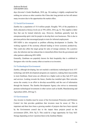 Andreas	Brolund		
CPR	060989-3451	
	 26	
days (Investor’s Guide Handbook, 2010, pg. 24) making it slightly complicated but
nothing too serious as other countries like China take long periods too but still attract
many investors due to the opportunities the market offers.
5.3 Social Environment
Zambia has a population of 15.4 million people. Roughly 70% of the population is
fairly educated as literacy levels are at 70% (ZDA, 2016, pg. 6). This supplies a labor
face that can be trained relatively easy. However, Zambians generally lack the
entrepreneurship spirit vital for people to develop their own businesses. This is due to
previous policies that encouraged people to train for informal employment.
HIV/AIDS is also recognized as problem affecting development in Zambia. The
working segment of the economy affected leading to lower economic productivity.
This could also affect the target group for sales of storage solutions. On a positive
note, the infection rate has reduced due to intensified efforts from the government and
other partners addressing HIV/AIDS.
Generally, Zambians are popularly known for their hospitality that is exhibited to
foreigners who visit the country either as tourists or as investors.
5.4 Technological Environment
Zambia, although developing, has not reached a satisfactory technological level. ICT
technology and skills development programs are expensive, making them inaccessible
to most Zambians. Rural areas are affected on a higher scale as they lack ICT tools
and services. Looking towards the future, Zambia has installed optic fiber networks
across the country in an effort to develop accessibility and the cost of information
through the Internet. The Zambia Development Agency also strives to strenuously
promote technological investments in other sectors such as health, Manufacturing and
Agriculture (ZDA, 2016 pg.7).
5.5 Environment
Any investor in Zambia must be aware of the Environment Protection and Pollution
Control Act that provides guidelines that investors must be aware of. This is
important and there have been a growing number of projects that have been rejected
by the Environment council due to the impact these projects posed on the
environment (ZDA, 2016. Pg.7). This could be a huge opportunity for Easy Self-
Storage depending on how I position them in the Zambian Market.
 