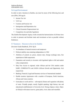 Andreas	Brolund		
CPR	060989-3451	
	 27	
5.6 Legal Environment
In order to start a business in Zambia, one must be aware of the following laws and
acts (ZDA, 2016 pg.8):
• Income Tax Act
• VAT Act
• Customs and Exercise Act
• Immigration and Deportation Act
• Citizen Economic Empowerment Act
• Competition Act and other legislation
The Zambia Development Agency works towards the harmonization of all these laws
in order to promote and facilitate trade and investment as best as possible without
hindrances.
5.7 Summery – Reasons to Invest in Zambia
(Investors Guide Handbook, 2010. Pg.9)
• An abundance of natural resources and manpower
• Political stability since attaining independence in 1964
• Abolition of controls on: prices, interest rates, foreign exchange rates, free
repatriation of debt repayments
• Guarantees and security to investors with legislated rights to full and market
value compensation
• Duty Free Access to regional, wider African and the USA markets under
SADC, COMESA/FTA and AGOA (African Growth and Opportunity Act)
respectively
• Banking, Financial, Legal and Insurance services of international standard
• Double taxation Agreements with a number of European, North American,
African and Asian countries
• Good place to work and live – sub-tropical climate and vegetation with plenty
of water. Friendly people, mostly English speaking, high literacy rate and
educational establishments to University level. Strong religious values. Open-
air lifestyle with nature reserves, game parks, rivers, lakes and waterfalls.
 