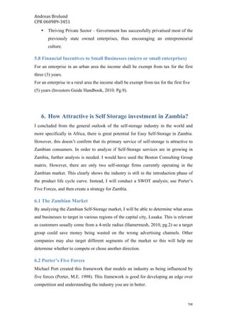 Andreas	Brolund		
CPR	060989-3451	
	 28	
• Thriving Private Sector – Government has successfully privatised most of the
previously state owned enterprises, thus encouraging an entrepreneurial
culture.
5.8 Financial Incentives to Small Businesses (micro or small enterprises)
For an enterprise in an urban area the income shall be exempt from tax for the first
three (3) years.
For an enterprise in a rural area the income shall be exempt from tax for the first five
(5) years (Investors Guide Handbook, 2010. Pg.9).
6. How Attractive is Self Storage investment in Zambia?
I concluded from the general outlook of the self-storage industry in the world and
more specifically in Africa, there is great potential for Easy Self-Storage in Zambia.
However, this doesn’t confirm that its primary service of self-storage is attractive to
Zambian consumers. In order to analyze if Self-Storage services are in growing in
Zambia, further analysis is needed. I would have used the Boston Consulting Group
matrix. However, there are only two self-storage firms currently operating in the
Zambian market. This clearly shows the industry is still in the introduction phase of
the product life cycle curve. Instead, I will conduct a SWOT analysis; use Porter’s
Five Forces, and then create a strategy for Zambia.
6.1 The Zambian Market
By analyzing the Zambian Self-Storage market, I will be able to determine what areas
and businesses to target in various regions of the capital city, Lusaka. This is relevant
as customers usually come from a 4-mile radius (Hamermesh, 2010, pg.2) so a target
group could save money being wasted on the wrong advertising channels. Other
companies may also target different segments of the market so this will help me
determine whether to compete or chose another direction.
6.2 Porter’s Five Forces
Michael Port created this framework that models an industry as being influenced by
five forces (Porter, M.E. 1998). This framework is good for developing an edge over
competition and understanding the industry you are in better.
 