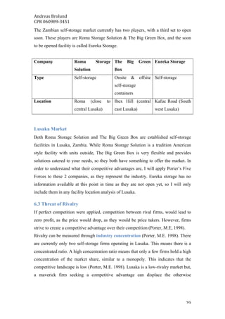 Andreas	Brolund		
CPR	060989-3451	
	 29	
The Zambian self-storage market currently has two players, with a third set to open
soon. These players are Roma Storage Solution & The Big Green Box, and the soon
to be opened facility is called Eureka Storage.
Company Roma Storage
Solution
The Big Green
Box
Eureka Storage
Type Self-storage Onsite & offsite
self-storage
containers
Self-storage
Location Roma (close to
central Lusaka)
Ibex Hill (central
east Lusaka)
Kafue Road (South
west Lusaka)
Lusaka Market
Both Roma Storage Solution and The Big Green Box are established self-storage
facilities in Lusaka, Zambia. While Roma Storage Solution is a tradition American
style facility with units outside, The Big Green Box is very flexible and provides
solutions catered to your needs, so they both have something to offer the market. In
order to understand what their competitive advantages are, I will apply Porter’s Five
Forces to these 2 companies, as they represent the industry. Eureka storage has no
information available at this point in time as they are not open yet, so I will only
include them in any facility location analysis of Lusaka.
6.3 Threat of Rivalry
If perfect competition were applied, competition between rival firms, would lead to
zero profit, as the price would drop, as they would be price takers. However, firms
strive to create a competitive advantage over their competition (Porter, M.E, 1998).
Rivalry can be measured through industry concentration (Porter, M.E. 1998). There
are currently only two self-storage firms operating in Lusaka. This means there is a
concentrated ratio. A high concentration ratio means that only a few firms hold a high
concentration of the market share, similar to a monopoly. This indicates that the
competitive landscape is low (Porter, M.E. 1998). Lusaka is a low-rivalry market but,
a maverick firm seeking a competitive advantage can displace the otherwise
 