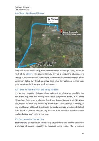 Andreas	Brolund		
CPR	060989-3451	
	 34	
6.44 Airport location and distance
Easy Self-Storage would easily be the most convenient self-storage facility within the
reach of the airport. This could potentially provide a competitive advantage if a
strategy is developed to cater to passengers who need to leave their belongings behind
temporarily before they travel and collect them when they return, or just for cargo
going to or from the airport that needs to be stored.
6.5 Threat of New Entrants and Entry Barriers
It is not only competitors that pose a threat to firms in an industry; the possibility that
new firms may enter the industry also affects competition (Porter, M.E. 1998).
Although no figures can be obtained from Roma Storage Solution or the Big Green
Box, there is no doubt they are making decent profits. Eureka Storage is opening, as
you would expect additional firms to enter the market and take advantage of the high
profit levels. Profits are likely to only decrease when saturation levels have been
reached, but that won’t be for a long time.
6.51 Governments create barriers.
There are very few regulations for the Self-Storage industry and Zambia actually has
a shortage of storage, especially for harvested crops (grain). The government
 