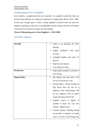 Andreas	Brolund		
CPR	060989-3451	
	 36	
6.8 Bargaining Power of Suppliers
In an industry, a supplier provides raw materials. If a supplier is powerful, they can
exercise their influence by selling raw materials at a higher price (Porter, M.E. 1998).
In this case, storage space is what is being supplied. Currently there are only two
suppliers operating so they have a considerable amount of power but this will reduce
of time due to low barriers of entry into the industry.
Threat of Bargaining power from Suppliers = LOW-MID
6.9 SWOT Analysis
Strength • There is no substitute for Self-
Storage.
• Highly profitable with good
revenue.
• Untapped market with only 2-3
players.
• High investor interest
• Low barriers to entry
Weaknesses • High capital needed to construct a
new facility.
Opportunities • My family owns the land I will
use so it will not be a cost.
• Growth Rates - Roma Storage &
Big Green Box are not on a
highway; Easy Self-Storage will
be on a highway. 68% of traffic
comes from here (SSA UK).
• Supplier power is higher in
Zambia as there are very few
options –higher prices.
• Venture Capital - Funding should
be possible to organize. as banks
want to invest in self-storage due
 