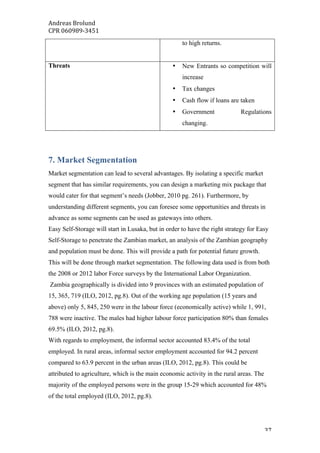 Andreas	Brolund		
CPR	060989-3451	
	 37	
to high returns.
Threats • New Entrants so competition will
increase
• Tax changes
• Cash flow if loans are taken
• Government Regulations
changing.
7. Market Segmentation
Market segmentation can lead to several advantages. By isolating a specific market
segment that has similar requirements, you can design a marketing mix package that
would cater for that segment’s needs (Jobber, 2010 pg. 261). Furthermore, by
understanding different segments, you can foresee some opportunities and threats in
advance as some segments can be used as gateways into others.
Easy Self-Storage will start in Lusaka, but in order to have the right strategy for Easy
Self-Storage to penetrate the Zambian market, an analysis of the Zambian geography
and population must be done. This will provide a path for potential future growth.
This will be done through market segmentation. The following data used is from both
the 2008 or 2012 labor Force surveys by the International Labor Organization.
Zambia geographically is divided into 9 provinces with an estimated population of
15, 365, 719 (ILO, 2012, pg.8). Out of the working age population (15 years and
above) only 5, 845, 250 were in the labour force (economically active) while 1, 991,
788 were inactive. The males had higher labour force participation 80% than females
69.5% (ILO, 2012, pg.8).
With regards to employment, the informal sector accounted 83.4% of the total
employed. In rural areas, informal sector employment accounted for 94.2 percent
compared to 63.9 percent in the urban areas (ILO, 2012, pg.8). This could be
attributed to agriculture, which is the main economic activity in the rural areas. The
majority of the employed persons were in the group 15-29 which accounted for 48%
of the total employed (ILO, 2012, pg.8).
 