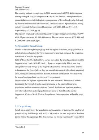 Andreas	Brolund		
CPR	060989-3451	
	 38	
The monthly national average wage in 2008 was estimated at K723, 468 with males
earning average K819,200 compared to K570, 463 for females – Transportation and
storage industry reported the highest average earning of 2.6 million kwacha followed
by financial and insurance activities with 2.1 million kwacha. Agriculture and mining
industry recorded the lowest monthly earnings with K419, 211 and K744, 540
respectively (ILO, 2008, pg. 6).
The majority of all paid workers in the country (52 percent) earned less than 270, 000
while 13 percent-earned K1, 000,000 or over. The rest earned between K270, 000 and
K1, 000, 000 (ILO, 2008, pg.9).
7.1 Geographic Target Group
In order to have the right target group with the regions in Zambia, the population size
and distribution of each of the 9 provinces must be analyzed alongside the percentage
distribution of selected age groups.
Table 22
from the 2012 Labour force survey shows that the largest population is in the
Copperbelt and Lusaka with 17.3 and 15.3 percent, respectively. This is also very
strategic for the self-storage as the majority of economic activity in Zambia happens
in Lusaka and the Copperbelt, so they are naturally the most developed and populated
cities, setting the trends for the rest. Eastern, Northern and Southern Provinces were
the second most populated provinces, at 13 percent each.
In conclusion, the regional segmentation for both soft drinks and beer will include
Lusaka and the Copperbelt as the main targets due to the nature of their large
populations and how urbanized they are. Central, Southern and Northern provinces
will follow after them as their populations are close to that of Lusaka and the
Copperbelt. Western, North Western, Luapula and Eastern province will not be target
yet.
7.2 Target Group
Based on an analysis of the population and geography of Zambia, the ideal target
group for Easy Self-Storage will be 15 – 64 years as the vast majority of Zambian
people fit into this age range. This does not rule out people older than 64 years old but
																																																								
2	Apendix	2	
 