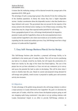 Andreas	Brolund		
CPR	060989-3451	
	 39	
it means that the marketing strategy will be directed towards the younger part of the
population (ILO, 2008, pg.4).
The advantage of such a young target group is they directly fit into the working class
of the Zambian population. In theory this means they have a higher disposable
income. Another consideration about the disposable income is that that Zambia has a
large informal work sector. The government does not account for the majority of the
money earned in the informal sector, leading to a lot of black money circulating. This
means there may be a larger than expected market potential for self-storage.
From a geographical point of view, self-storage should primarily be targeted to
penetrate Lusaka and the Copperbelt as these are the most populated provinces.
Lusaka and the Copperbelt is also where most trends are set in Zambia so before
expanding into the central and southern province, Easy Self-Storage must have a large
presence in Lusaka and the Copperbelt.
7. Easy Self- Storage Business Plan & Service Design
This Self-Storage business plan describes a proposed self-storage facility to be
established in the eastern part of Lusaka, Zambia. This will not involve purchasing
any land as it is already owned by my family, but will require the construction of a
brand new facility by the edge of the Great East Road highway. The cost of the
project has not yet been calculated, as I have not met any contractors yet to survey
and access the potential the land we plan on developing. This will be done when I
return to Zambia later this year. Based on current and projected strong demand for
self-storage units globally, rental revenue is projected to rapidly grow and economic
activity also increases.
8.1 Objectives
To take advantage of the global strong demand in the self-storage industry to achieve
a major presence in Lusaka followed by the Copperbelt. My goal is to dominate the
eastern part of Lusaka, which has various house development projects going on and
new shopping malls being constructed. I also plan to set up working relations with
Lusaka International Airport in an effort to provide Self-Storage solutions to
 