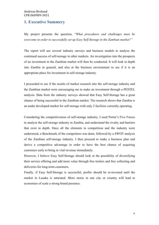 Andreas	Brolund		
CPR	060989-3451	
	 4	
1. Executive Summery
My project presents the question, “What procedures and challenges must be
overcome in order to successfully set up Easy Self-Storage in the Zambian market?”
The report will use several industry surveys and business models to analyze the
continued success of self-storage in other markets. An investigation into the prospects
of an investment in the Zambian market will then be conducted. It will look in depth
into Zambia in general, and also at the business environment to see if it is an
appropriate place for investment in self-storage industry.
I proceeded to see if the results of market research into the self-storage industry and
the Zambian market were encouraging me to make an investment through a PESTEL
analysis. Data from the industry surveys showed that Easy Self-Storage has a great
chance of being successful in the Zambian market. The research shows that Zambia is
an under developed market for self-storage with only 2 facilities currently operating.
Considering the competitiveness of self-storage industry, I used Porter’s Five Forces
to analyze the self-storage industry in Zambia, and understand the rivalry and barriers
that exist in depth. Once all the elements to competition and the industry were
understood, a Benchmark of the competitors was done, followed by a SWOT analysis
of the Zambian self-storage industry. I then proceed to make a business plan and
derive a competitive advantage in order to have the best chance of acquiring
customers early to bring in vital revenue immediately.
However, I believe Easy Self-Storage should look at the possibility of diversifying
their service offering and add more value through free trailers and free collecting and
deliveries for long-term customers.
Finally, if Easy Self-Storage is successful, profits should be re-invested until the
market in Lusaka is saturated. More stores in one city or country will lead to
economies of scale a strong brand presence.
 
