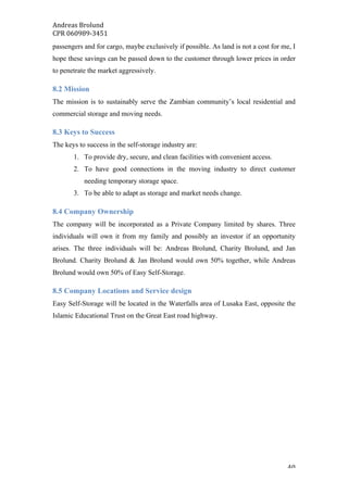 Andreas	Brolund		
CPR	060989-3451	
	 40	
passengers and for cargo, maybe exclusively if possible. As land is not a cost for me, I
hope these savings can be passed down to the customer through lower prices in order
to penetrate the market aggressively.
8.2 Mission
The mission is to sustainably serve the Zambian community’s local residential and
commercial storage and moving needs.
8.3 Keys to Success
The keys to success in the self-storage industry are:
1. To provide dry, secure, and clean facilities with convenient access.
2. To have good connections in the moving industry to direct customer
needing temporary storage space.
3. To be able to adapt as storage and market needs change.
8.4 Company Ownership
The company will be incorporated as a Private Company limited by shares. Three
individuals will own it from my family and possibly an investor if an opportunity
arises. The three individuals will be: Andreas Brolund, Charity Brolund, and Jan
Brolund. Charity Brolund & Jan Brolund would own 50% together, while Andreas
Brolund would own 50% of Easy Self-Storage.
8.5 Company Locations and Service design
Easy Self-Storage will be located in the Waterfalls area of Lusaka East, opposite the
Islamic Educational Trust on the Great East road highway.
 