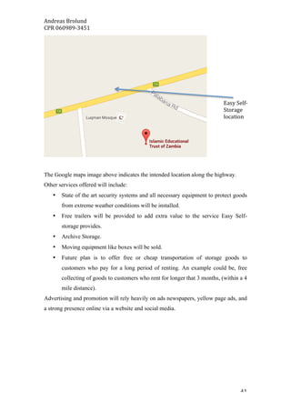 Andreas	Brolund		
CPR	060989-3451	
	 41	
The Google maps image above indicates the intended location along the highway.
Other services offered will include:
• State of the art security systems and all necessary equipment to protect goods
from extreme weather conditions will be installed.
• Free trailers will be provided to add extra value to the service Easy Self-
storage provides.
• Archive Storage.
• Moving equipment like boxes will be sold.
• Future plan is to offer free or cheap transportation of storage goods to
customers who pay for a long period of renting. An example could be, free
collecting of goods to customers who rent for longer that 3 months, (within a 4
mile distance).
Advertising and promotion will rely heavily on ads newspapers, yellow page ads, and
a strong presence online via a website and social media.
Easy	Self-
Storage	
location	
 