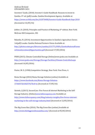 Andreas	Brolund		
CPR	060989-3451	
	 44	
Investors’	Guide,	(2010).	Investor’s	Guide	Handbook:	Reasons	to	invest	in	
Zambia.	4th	ed.	(pdf)	Lusaka:	Zambia	Development	Agency.	Available	at:	
https://www.scribd.com/doc/61874408/Investor-Guide-Handbook-Sept-2010	
(Accessed	at	16/05/16)	
	
Jobber,	D.	(2010).	Principles	and	Practice	of	Marketing.	6th	edition.	New	York:	
McGraw-Hill	Companies,	301		
	
Ndambo,	N.	(2014).	Investment	Opportunities	In	Zambia’s	Agriculture	Sector.	
1st(pdf)	Lusaka:	Zambia	National	Farmers	Union	Available	at:	
http://photos.state.gov/libraries/zambia/231771/PDFs/ZambiaNationalFarme
rsUnionInvestmentOpportunities.pdf	(Accessed	17/05/2016)	
	
PODS	(2015).	Climate	Controlled	Storage	(Online)www.pods.com	Available	at:	
http://www.pods.com/Storage/Storage-Facilities/Climate-Controlled.aspx	
(Accessed	14/05/2016)	
	
Porter,	M.	E.	(1998)	Competitive	Strategy,	New	York:	Free	Press,	4.	
	
Roma	Storage	(2016)	Roma	Storage	Solution	(online)	Available	at:	
https://www.facebook.com/Roma-Storage-Solution-
173603726182579/?fref=ts	(Accessed	at	17/05/16)	
	
Steimle,	J	(2013).	SecureCare:	Five	Forces	&	Internet	Marketing	in	the	Self-
Storage	Industry.	(Online)www.fulloccupancy.com	Available	at:	
http://www.fulloccupancy.com/blog/industry-insights/five-forces-internet-
marketing-in-the-self-storage-industry.html	(Accessed	at	12/05/2016)	
	
The	Big	Green	Box	(2016).	The	Big	Green	Box	(online)	Available	at:	
http://www.thebiggreenboxzambia.com/	(Accessed	at	05/05/2016)	
	
 