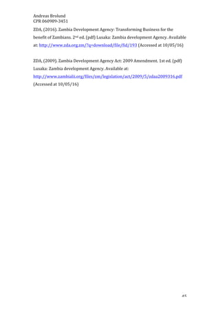 Andreas	Brolund		
CPR	060989-3451	
	 45	
ZDA,	(2016).	Zambia	Development	Agency:	Transforming	Business	for	the	
benefit	of	Zambians.	2nd	ed.	(pdf)	Lusaka:	Zambia	development	Agency.	Available	
at:	http://www.zda.org.zm/?q=download/file/fid/193	(Accessed	at	10/05/16)	
	
ZDA,	(2009).	Zambia	Development	Agency	Act:	2009	Amendment.	1st	ed.	(pdf)	
Lusaka:	Zambia	development	Agency.	Available	at:	
http://www.zambialii.org/files/zm/legislation/act/2009/5/zdaa2009316.pdf	
(Accessed	at	10/05/16)	
	
	
	
	
	
	
	
	
	
	
	
	
	
	
	
	
	
	
	
	
 