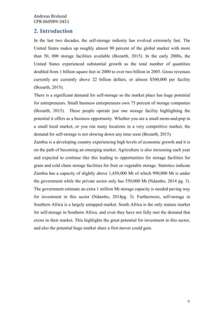 Andreas	Brolund		
CPR	060989-3451	
	 5	
2. Introduction
In the last two decades, the self-storage industry has evolved extremely fast. The
United States makes up roughly almost 90 percent of the global market with more
than 50, 000 storage facilities available (Bozarth, 2015). In the early 2000s, the
United States experienced substantial growth as the total number of quantities
doubled from 1 billion square feet in 2000 to over two billion in 2005. Gross revenues
currently are currently above 22 billion dollars, or almost $500,000 per facility
(Bozarth, 2015).
There is a significant demand for self-storage so the market place has huge potential
for entrepreneurs. Small business entrepreneurs own 75 percent of storage companies
(Bozarth, 2015). These people operate just one storage facility highlighting the
potential it offers as a business opportunity. Whether you are a small mom-and-pop in
a small local market, or you run many locations in a very competitive market, the
demand for self-storage is not slowing down any time soon (Bozarth, 2015).
Zambia is a developing country experiencing high levels of economic growth and it is
on the path of becoming an emerging market. Agriculture is also increasing each year
and expected to continue like this leading to opportunities for storage facilities for
grain and cold chain storage facilities for fruit or vegetable storage. Statistics indicate
Zambia has a capacity of slightly above 1,450,000 Mt of which 990,000 Mt is under
the government while the private sector only has 550,000 Mt (Ndambo, 2014 pg. 3).
The government estimate an extra 1 million Mt storage capacity is needed paving way
for investment in this sector (Ndambo, 2014pg. 3). Furthermore, self-storage in
Southern Africa is a largely untapped market. South Africa is the only mature market
for self-storage in Southern Africa, and even they have not fully met the demand that
exists in their market. This highlights the great potential for investment in this sector,
and also the potential huge market share a first mover could gain.
 