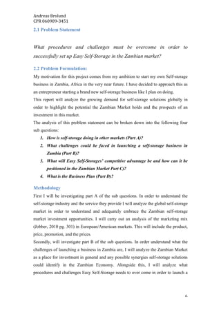 Andreas	Brolund		
CPR	060989-3451	
	 6	
2.1 Problem Statement
What procedures and challenges must be overcome in order to
successfully set up Easy Self-Storage in the Zambian market?
2.2 Problem Formulation:
My motivation for this project comes from my ambition to start my own Self-storage
business in Zambia, Africa in the very near future. I have decided to approach this as
an entrepreneur starting a brand new self-storage business like I plan on doing.
This report will analyze the growing demand for self-storage solutions globally in
order to highlight the potential the Zambian Market holds and the prospects of an
investment in this market.
The analysis of this problem statement can be broken down into the following four
sub questions:
1. How is self-storage doing in other markets (Part A)?
2. What challenges could be faced in launching a self-storage business in
Zambia (Part B)?
3. What will Easy Self-Storages’ competitive advantage be and how can it be
positioned in the Zambian Market Part C)?
4. What is the Business Plan (Part D)?
Methodology
First I will be investigating part A of the sub questions. In order to understand the
self-storage industry and the service they provide I will analyze the global self-storage
market in order to understand and adequately embrace the Zambian self-storage
market investment opportunities. I will carry out an analysis of the marketing mix
(Jobber, 2010 pg. 301) in European/American markets. This will include the product,
price, promotion, and the prices.
Secondly, will investigate part B of the sub questions. In order understand what the
challenges of launching a business in Zambia are, I will analyze the Zambian Market
as a place for investment in general and any possible synergies self-storage solutions
could identify in the Zambian Economy. Alongside this, I will analyze what
procedures and challenges Easy Self-Storage needs to over come in order to launch a
 