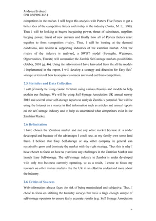 Andreas	Brolund		
CPR	060989-3451	
	 8	
competitors in the market. I will begin this analysis with Porters Five Forces to get a
better idea of the competitive forces and rivalry in the industry (Porter, M. E, 1998).
Thus I will be looking at buyers bargaining power, threat of substitutes, suppliers
barging power, threat of new entrants and finally how all of Porters factors react
together to form competition rivalry. Thus, I will be looking at the demand
conditions, and related & supporting industries of the Zambian market. After the
rivalry of the industry is analyzed, a SWOT model (Strengths, Weakness,
Opportunities, Threats) will summarize the Zambia Self-storage markets possibilities
(Jobber, 2010 pg. 46). Using the information I have harvested from the all the models
I implemented in the report, I will develop a strategy and direction for Easy Self-
storage in terms of how to acquire customers and stand out from competition.
2.5 Statistics and Data Collection
I will primarily be using course literature using various theories and models to help
explain our findings. We will be using Self-Storage Association UK annual survey
2015 and several other self-storage reports to analysis Zambia’s potential. We will be
using the Internet as a source to find information such as articles and annual reports
on the self-storage industry and to help us understand what competitors exist in the
Zambian Market.
2.6 Delimitation
I have chosen the Zambian market and not any other market because it is under
developed and because of the advantages I could use, as my family own some land
there. I believe that Easy Self-storage or any other company in general can
sustainably grow and dominate the market with the right strategy. Thus this is why I
have chosen to focus on how to overcome any challenges in the Zambian Market and
launch Easy Self-storage. The self-storage industry in Zambia is under developed
with only two business currently operating, so as a result, I chose to focus my
research on other mature markets like the UK in an effort to understand more about
the industry.
2.6 Critics of Sources
Web-information always faces the risk of being manipulated and subjective. Thus, I
chose to focus on utilizing the Industry surveys that have a large enough sample of
self-storage operators to ensure fairly accurate results (e.g. Self Storage Association
 