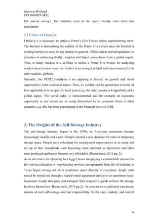 Andreas	Brolund		
CPR	060989-3451	
	 9	
UK annual survey). The statistics used in the report mainly came from this
association.
2.7 Critics of Theories
I believe it is necessary to criticize Porter’s Five Forces before implementing them.
The Internet is diminishing the validity of the Porter Five Forces since the Internet is
eroding barriers to entry to any market in general. Globalization and deregulations in
countries is enhancing rivalry, supplier and buyer connections from a global aspect.
Thus, in many markets it is difficult to utilize a Porter Five Forces for analyzing
market attractiveness since the market is so strongly related and interconnected with
other markets, globally.
Secondly, the PESTLE-analysis I am applying is limited to growth and threat
opportunities from a national aspect. Thus, its validity can be questioned in terms of
how applicable it is on specific local areas (e.g. the state Lusaka or Copperbelt) and a
global aspect. The world today is interconnected and for example an economic
opportunity in one nation can be easily diminished by an economic threat in other
countries, e.g. this has been experienced in the financial crisis of 2008.
3. The Origins of the Self-Storage Industry
The self-storage industry begun in the 1970s, as American consumers became
increasingly mobile and a new lifestyle created a new demand for extra or temporary
storage space. People were relocating for employment opportunities or to study and
on top of that, households were becoming more cluttered as electronics and other
mass produced appliances became very affordable (Hamermesh, 2010 pg. 2).
As an alternative to relocating to a bigger house and paying a considerable amount for
full-service relocation or warehousing services, entrepreneurs from the oil industry in
Texas began renting out extra warehouse space directly to customers. Single units
would be rented out through a signed rental agreement similar to an apartment lease.
Customers would also pack and transport their respective goods to/from the storage
facilities themselves (Hamermesh, 2010 pg.2). In contrast to a traditional warehouse,
tenants of each self-storage unit had responsibility for the care, custody, and control
 
