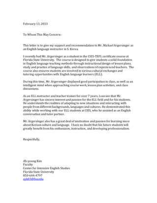 February 13, 2013
To Whom This May Concern:
This letter is to give my support and recommendation to Mr. Michael Argersinger as
an English language instructor in S. Korea.
I recently had Mr. Argersinger as a student in the CIES-TEFL certificate course at
Florida State University. The course is designed to give students a solid foundation
in English language teaching methods through instructional design of lesson plans,
study and practice of language skills, and observations of experienced teachers. The
course also ensures students are involved in various cultural exchanges and
tutoring opportunities with English language learners (ELL).
During this time, Mr. Argersinger displayed good participation in class, as well as an
intelligent mind when approaching course work, lesson plan activities, and class
discussions.
As an ELL instructor and teacher trainer for over 7 years, I can see that Mr.
Argersinger has sincere interest and passion for the ELL field and for his students.
He understands the realities of adapting to new situations and interacting with
people from different backgrounds, languages and cultures. He demonstrated this
ability while working with our ELL students at CIES, who he assisted as an English
conversation and tutor partner.
Mr. Argersinger also has a great deal of motivation and passion for learning more
about Korean culture and language. I have no doubt that his future students will
greatly benefit from his enthusiasm, instruction, and developing professionalism.
Respectfully,
Ah-young Kim
Faculty
Center for Intensive English Studies
Florida State University
850-644-4797
ayk03@fsu.edu
 
