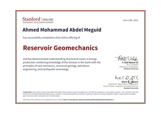 STATEMENT OF ACCOMPLISHMENT
Stanford ONLINE
Stanford University
Benjamin M. Page Professor of Geophysics
School of Earth, Energy & Environmental Sciences
Mark D. Zoback
Stanford University
Ph.D. Candidate
Department of Geophysics
F. Rall Walsh III
June 13th, 2015
Ahmed Mohammad Abdel Meguid
has successfully completed a free online offering of
Reservoir Geomechanics
and has demonstrated understanding of practical issues in energy
production combining knowledge of the stresses in the Earth with the
principles of rock mechanics, structural geology, petroleum
engineering, and earthquake seismology.
PLEASE NOTE: SOME ONLINE COURSES MAY DRAW ON MATERIAL FROM COURSES TAUGHT ON-CAMPUS BUT THEY ARE NOT EQUIVALENT TO ON-CAMPUS COURSES. THIS STATEMENT DOES NOT
AFFIRM THAT THIS PARTICIPANT WAS ENROLLED AS A STUDENT AT STANFORD UNIVERSITY IN ANY WAY. IT DOES NOT CONFER A STANFORD UNIVERSITY GRADE, COURSE CREDIT OR DEGREE,
AND IT DOES NOT VERIFY THE IDENTITY OF THE PARTICIPANT.
Authenticity of this statement of accomplishment can be verified at https://verify.lagunita.stanford.edu/SOA/eb044f5a566949b2ba543c4dbe58e7cc
 