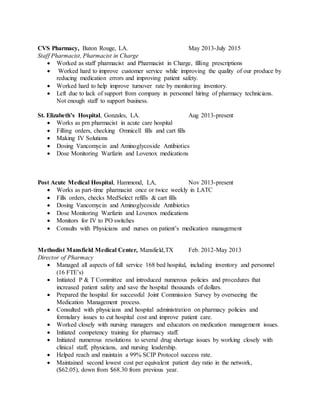 CVS Pharmacy, Baton Rouge, LA. May 2013-July 2015
Staff Pharmacist, Pharmacist in Charge
 Worked as staff pharmacist and Pharmacist in Charge, filling prescriptions
 Worked hard to improve customer service while improving the quality of our produce by
reducing medication errors and improving patient safety.
 Worked hard to help improve turnover rate by monitoring inventory.
 Left due to lack of support from company in personnel hiring of pharmacy technicians.
Not enough staff to support business.
St. Elizabeth’s Hospital, Gonzales, LA. Aug 2013-present
 Works as prn pharmacist in acute care hospital
 Filling orders, checking Omnicell fills and cart fills
 Making IV Solutions
 Dosing Vancomycin and Aminoglycoside Antibiotics
 Dose Monitoring Warfarin and Lovenox medications
Post Acute Medical Hospital, Hammond, LA, Nov 2013-present
 Works as part-time pharmacist once or twice weekly in LATC
 Fills orders, checks MedSelect refills & cart fills
 Dosing Vancomycin and Aminoglycoside Antibiotics
 Dose Monitoring Warfarin and Lovenox medications
 Monitors for IV to PO switches
 Consults with Physicians and nurses on patient’s medication management
Methodist Mansfield Medical Center, Mansfield,TX Feb. 2012-May 2013
Director of Pharmacy
 Managed all aspects of full service 168 bed hospital, including inventory and personnel
(16 FTE’s)
 Initiated P & T Committee and introduced numerous policies and procedures that
increased patient safety and save the hospital thousands of dollars.
 Prepared the hospital for successful Joint Commission Survey by overseeing the
Medication Management process.
 Consulted with physicians and hospital administration on pharmacy policies and
formulary issues to cut hospital cost and improve patient care.
 Worked closely with nursing managers and educators on medication management issues.
 Initiated competency training for pharmacy staff.
 Initiated numerous resolutions to several drug shortage issues by working closely with
clinical staff, physicians, and nursing leadership.
 Helped reach and maintain a 99% SCIP Protocol success rate.
 Maintained second lowest cost per equivalent patient day ratio in the network,
($62.05), down from $68.30 from previous year.
 