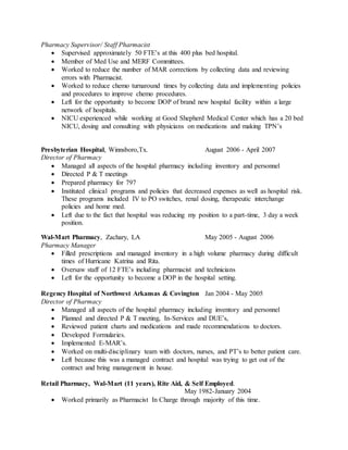Pharmacy Supervisor/ Staff Pharmacist
 Supervised approximately 50 FTE’s at this 400 plus bed hospital.
 Member of Med Use and MERF Committees.
 Worked to reduce the number of MAR corrections by collecting data and reviewing
errors with Pharmacist.
 Worked to reduce chemo turnaround times by collecting data and implementing policies
and procedures to improve chemo procedures.
 Left for the opportunity to become DOP of brand new hospital facility within a large
network of hospitals.
 NICU experienced while working at Good Shepherd Medical Center which has a 20 bed
NICU, dosing and consulting with physicians on medications and making TPN’s
Presbyterian Hospital, Winnsboro,Tx. August 2006 - April 2007
Director of Pharmacy
 Managed all aspects of the hospital pharmacy including inventory and personnel
 Directed P & T meetings
 Prepared pharmacy for 797
 Instituted clinical programs and policies that decreased expenses as well as hospital risk.
These programs included IV to PO switches, renal dosing, therapeutic interchange
policies and home med.
 Left due to the fact that hospital was reducing my position to a part-time, 3 day a week
position.
Wal-Mart Pharmacy, Zachary, LA May 2005 - August 2006
Pharmacy Manager
 Filled prescriptions and managed inventory in a high volume pharmacy during difficult
times of Hurricane Katrina and Rita.
 Oversaw staff of 12 FTE’s including pharmacist and technicians
 Left for the opportunity to become a DOP in the hospital setting.
Regency Hospital of Northwest Arkansas & Covington Jan 2004 - May 2005
Director of Pharmacy
 Managed all aspects of the hospital pharmacy including inventory and personnel
 Planned and directed P & T meeting, In-Services and DUE’s,
 Reviewed patient charts and medications and made recommendations to doctors.
 Developed Formularies.
 Implemented E-MAR’s.
 Worked on multi-disciplinary team with doctors, nurses, and PT’s to better patient care.
 Left because this was a managed contract and hospital was trying to get out of the
contract and bring management in house.
Retail Pharmacy, Wal-Mart (11 years), Rite Aid, & Self Employed.
May 1982-January 2004
 Worked primarily as Pharmacist In Charge through majority of this time.
 