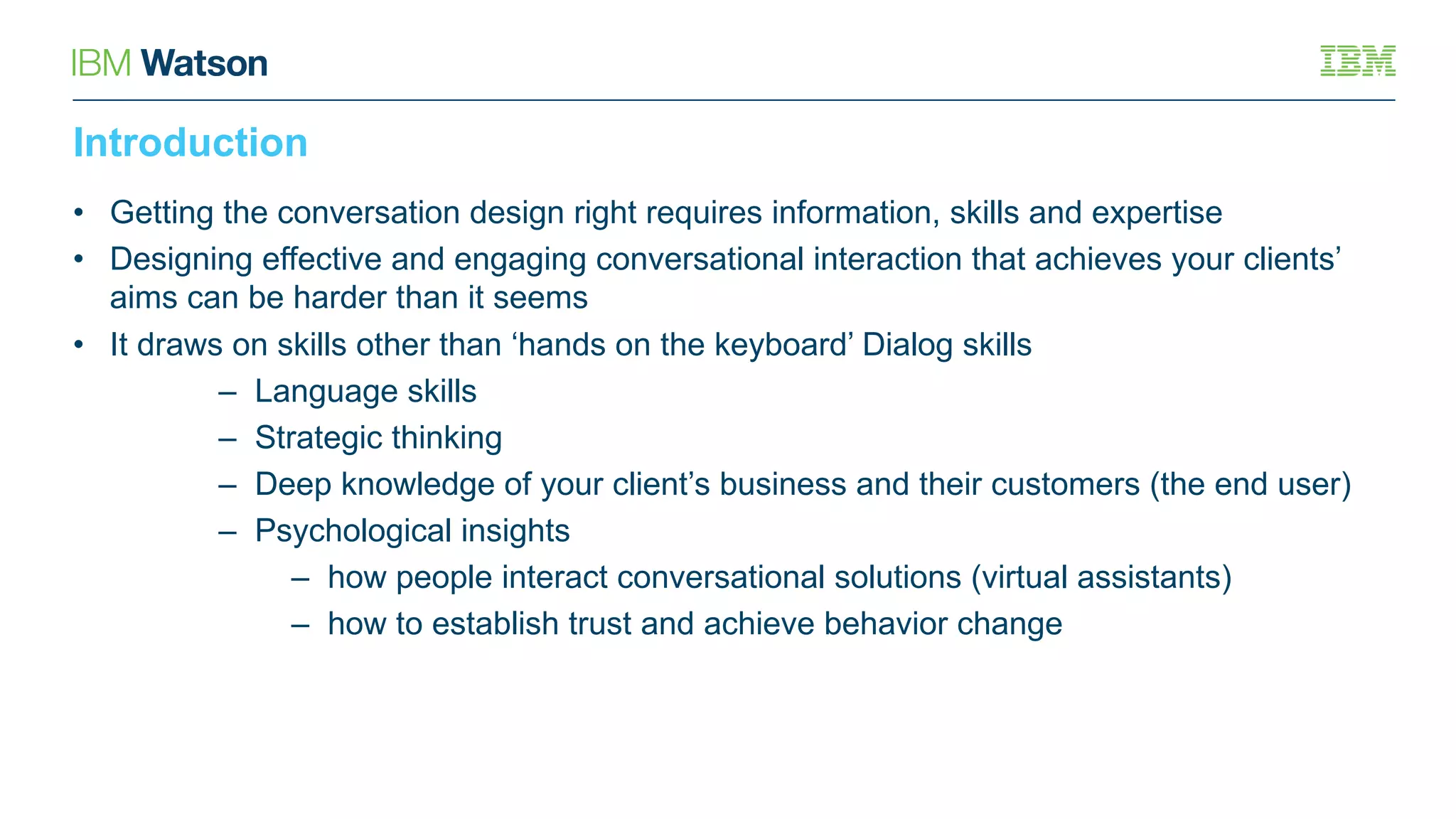 • Getting the conversation design right requires information, skills and expertise
• Designing effective and engaging conversational interaction that achieves your clients’
aims can be harder than it seems
• It draws on skills other than ‘hands on the keyboard’ Dialog skills
– Language skills
– Strategic thinking
– Deep knowledge of your client’s business and their customers (the end user)
– Psychological insights
– how people interact conversational solutions (virtual assistants)
– how to establish trust and achieve behavior change
Introduction
 
