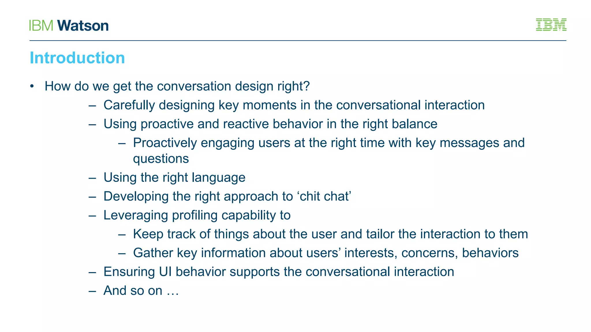 Introduction
• How do we get the conversation design right?
– Carefully designing key moments in the conversational interaction
– Using proactive and reactive behavior in the right balance
– Proactively engaging users at the right time with key messages and
questions
– Using the right language
– Developing the right approach to ‘chit chat’
– Leveraging profiling capability to
– Keep track of things about the user and tailor the interaction to them
– Gather key information about users’ interests, concerns, behaviors
– Ensuring UI behavior supports the conversational interaction
– And so on …
 