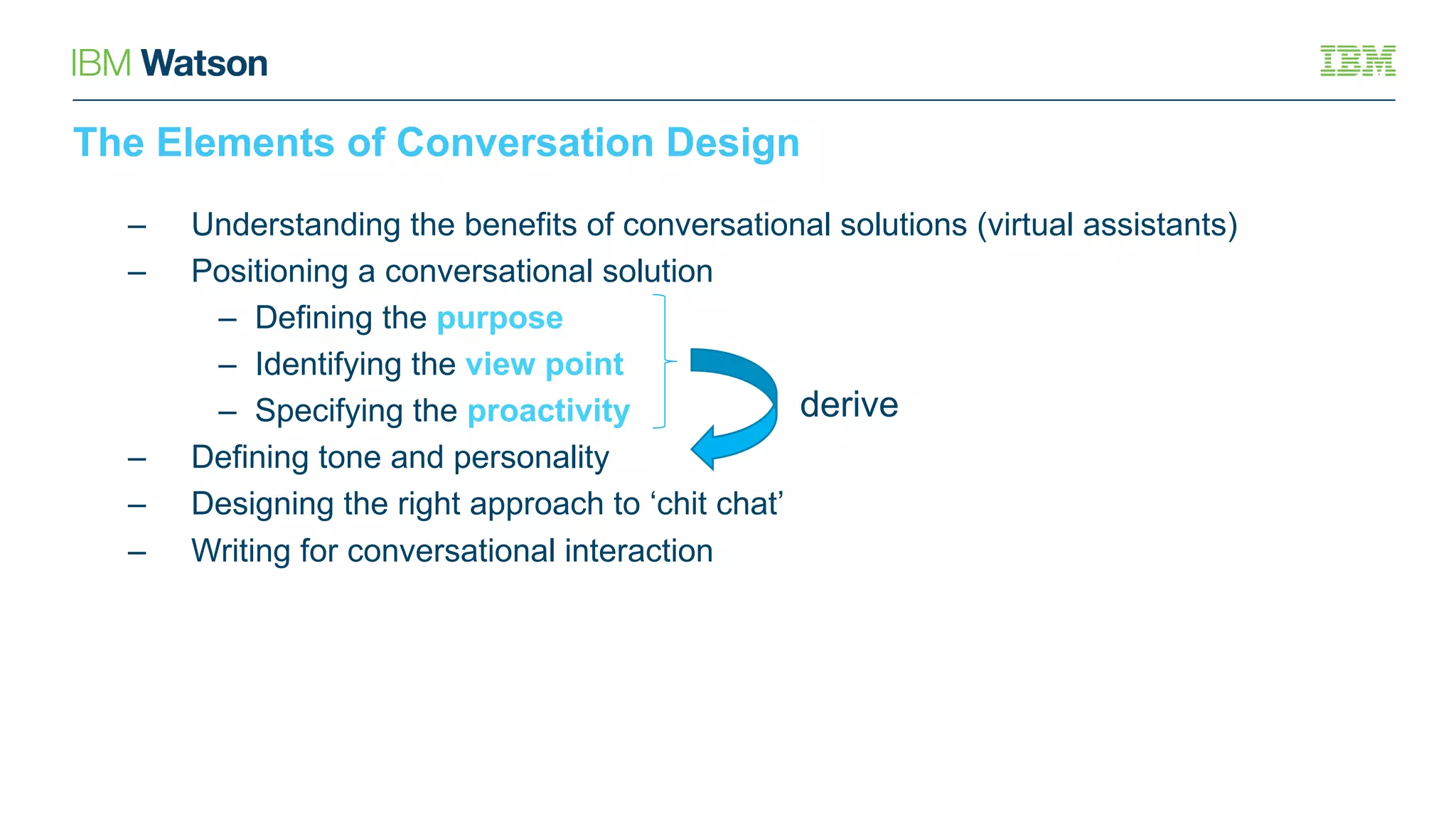 The Elements of Conversation Design
– Understanding the benefits of conversational solutions (virtual assistants)
– Positioning a conversational solution
– Defining the purpose
– Identifying the view point
– Specifying the proactivity
– Defining tone and personality
– Designing the right approach to ‘chit chat’
– Writing for conversational interaction
derive
 