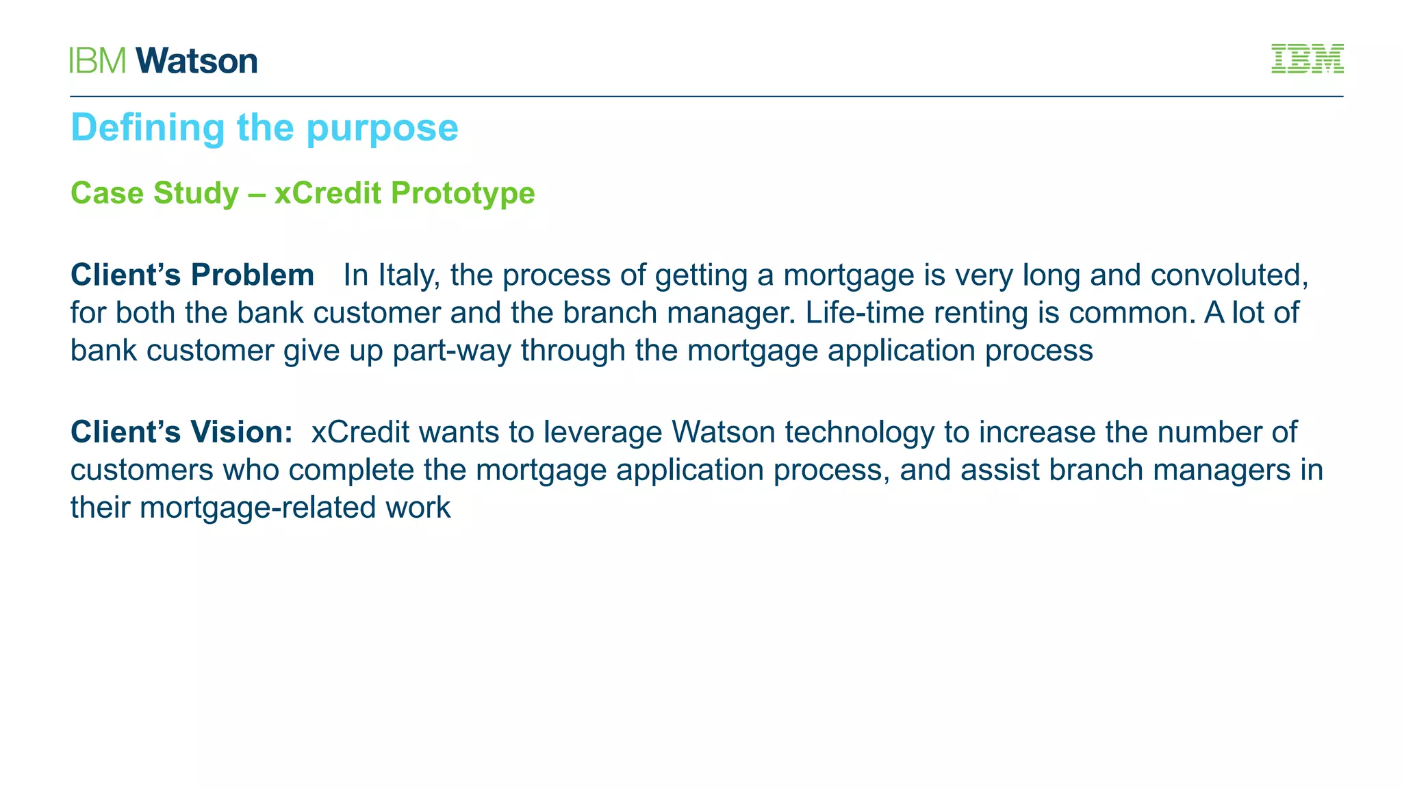 Case Study – xCredit Prototype
Client’s Problem: In Italy, the process of getting a mortgage is very long and convoluted,
for both the bank customer and the branch manager. Life-time renting is common. A lot of
bank customer give up part-way through the mortgage application process
Client’s Vision: xCredit wants to leverage Watson technology to increase the number of
customers who complete the mortgage application process, and assist branch managers in
their mortgage-related work
Defining the purpose
 