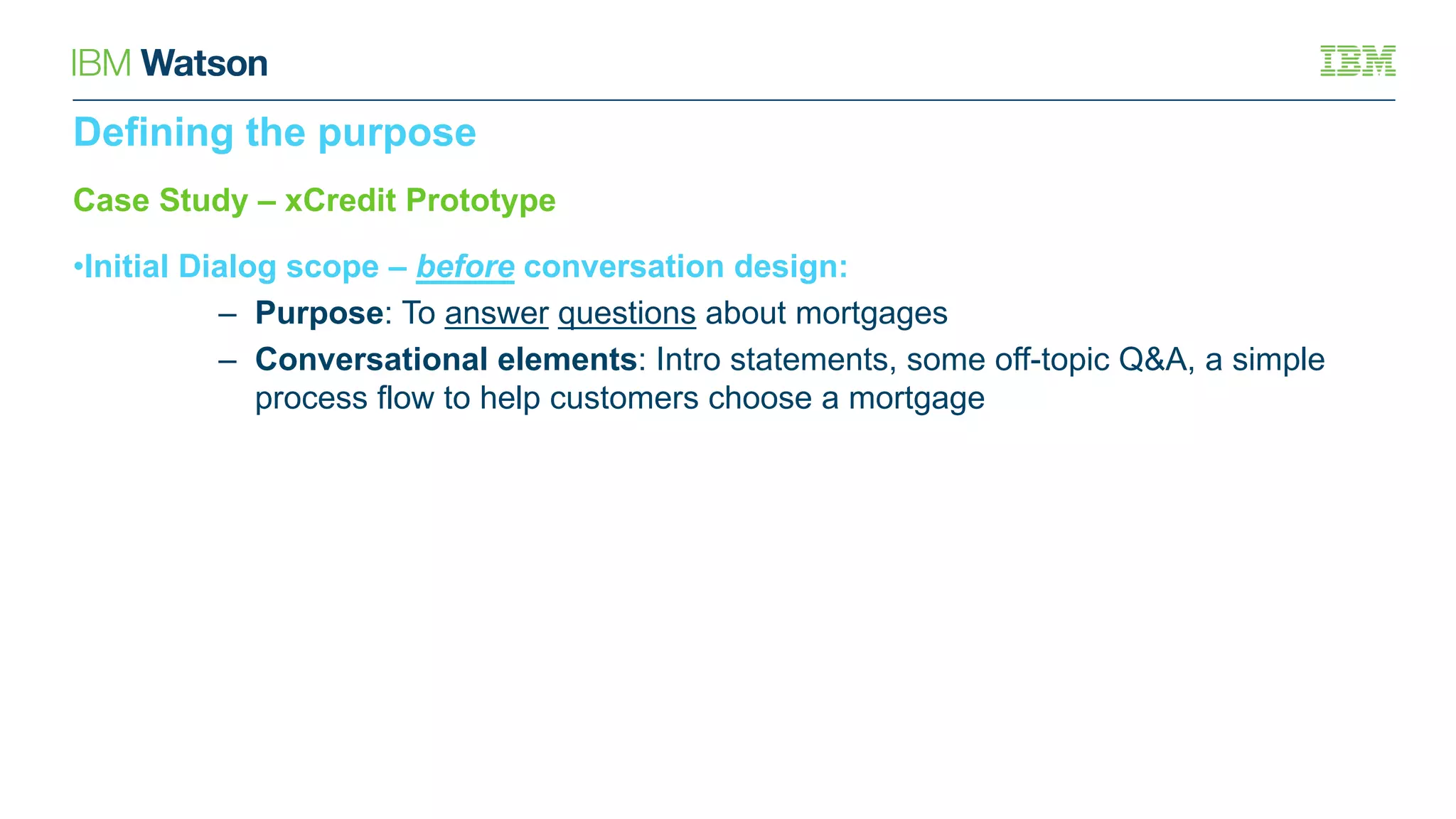 Case Study – xCredit Prototype
•Initial Dialog scope – before conversation design:
– Purpose: To answer questions about mortgages
– Conversational elements: Intro statements, some off-topic Q&A, a simple
process flow to help customers choose a mortgage
Defining the purpose
 