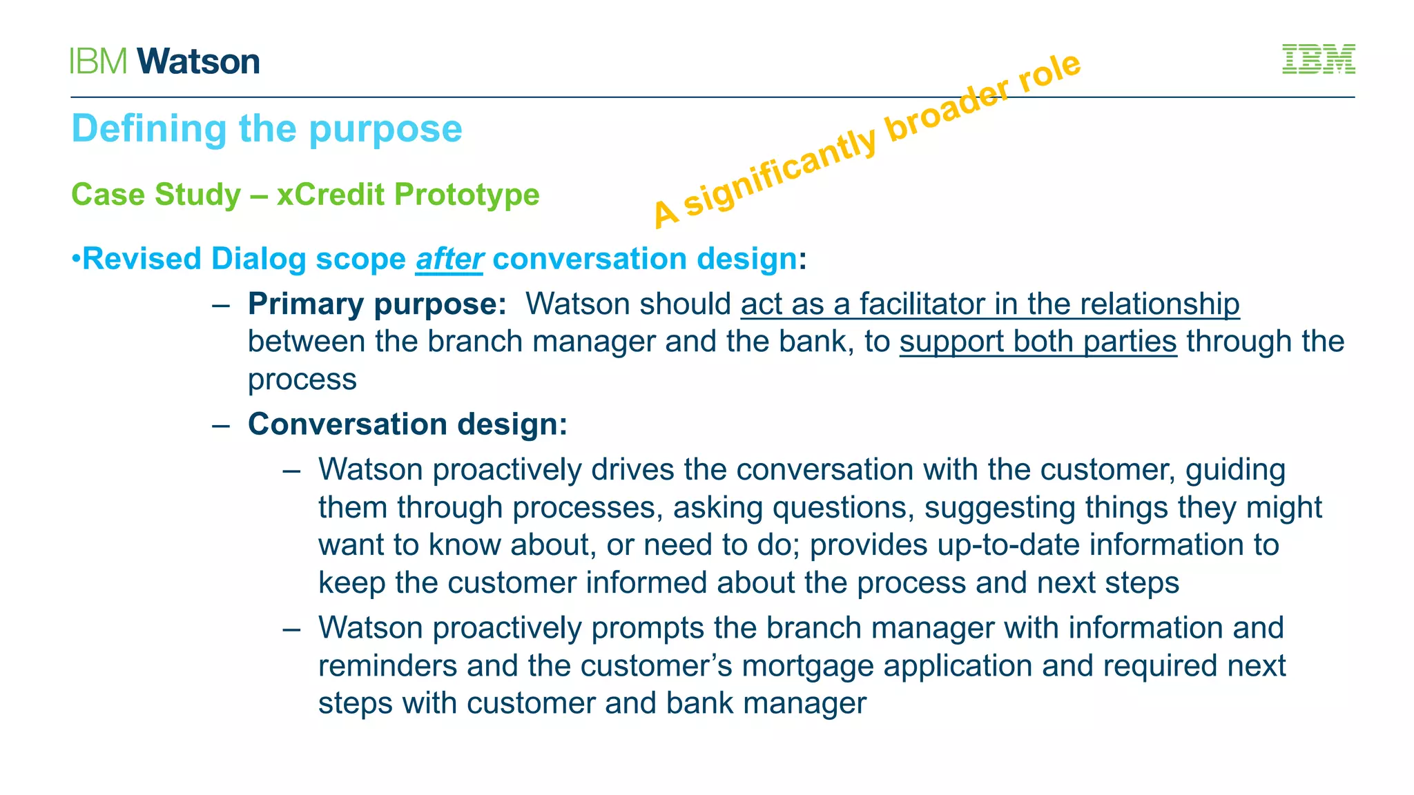 Case Study – xCredit Prototype
•Revised Dialog scope after conversation design:
– Primary purpose: Watson should act as a facilitator in the relationship
between the branch manager and the bank, to support both parties through the
process
– Conversation design:
– Watson proactively drives the conversation with the customer, guiding
them through processes, asking questions, suggesting things they might
want to know about, or need to do; provides up-to-date information to
keep the customer informed about the process and next steps
– Watson proactively prompts the branch manager with information and
reminders and the customer’s mortgage application and required next
steps with customer and bank manager
Defining the purpose
 