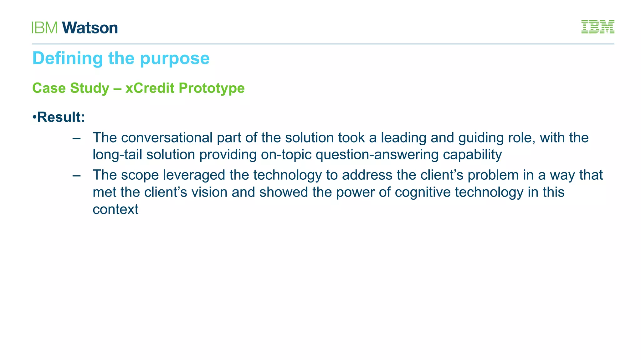 Case Study – xCredit Prototype
•Result:
– The conversational part of the solution took a leading and guiding role, with the
long-tail solution providing on-topic question-answering capability
– The scope leveraged the technology to address the client’s problem in a way that
met the client’s vision and showed the power of cognitive technology in this
context
Defining the purpose
 