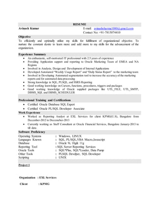 RESUME
Avinash Kumar E-mail: avinashsharma1080@gmail.com
Contact No: +91-7815074410
Objective
To efficiently and optimally utilize my skills for fulfillment of organizational objective. To
nurture the constant desire to learn more and add more to my skills for the advancement of the
organization.
Experience Summary
 An enthusiastic, self-motivated IT professional with 2.5 years of experience
 Providing Application support and reporting to Oracle Marketing Team of EMEA and NA
Regions
 Involved in Analysis, Design and Development of Internal Applications
 Developed Automated “Weekly Usage Report” and “Daily Status Report” to the marketing team
 Involved in Developing Automated segmentation tool to increase the accuracy of the marketing
reports and for automated data processing
 Strong knowledge in SQL, PLSQL, and SSRS Reporting
 Good working knowledge on Cursors, functions, procedures, triggers and packages
 Good working knowledge of Oracle supplied packages like UTL_FILE, UTL_SMTP,
DBMS_SQL and DBMS_SCHEDULER
Professional Training and Certifications
 Certified Oracle Database SQL Expert
 Certified Oracle PL/SQL Developer Associate
Work Experience
 Worked as Reporting Analyst at EXL Services for client KPMG(U.S), Bangalore from
December-2012 to Decemeber-2013
 Currently working as Staff Consultant at Oracle Financial Services, Bangalore January-2013 to
till date.
Software Proficiency
Operating Systems : Windows, LINUX
Languages Known : SQL, PL/SQL,VBA Macro,Javascript
Database : Oracle 9i, 10g& 11g
Reporting Tool : SQL Server Reporting Services
Oracle Tools : SQL*Plus, SQL*Loader, Data Pump
Other Tools : PLSQL Develper, SQL Developer
Scripting : UNIX
Project 1
Organization : EXL Services
Client : KPMG
 