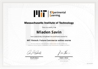This is to certify that
Mladen Savin
has successfully completed the certificate course for
MIT Fintech: Future Commerce online course
An online certificate course developed by Massachusetts Institute of Technology
Connection Science Program in collaboration with online education company, GetSmarter.
David L. Shrier
MIT Lead Instructor and
Course Designer
Alex Pentland
MIT Professor
0151665933
 