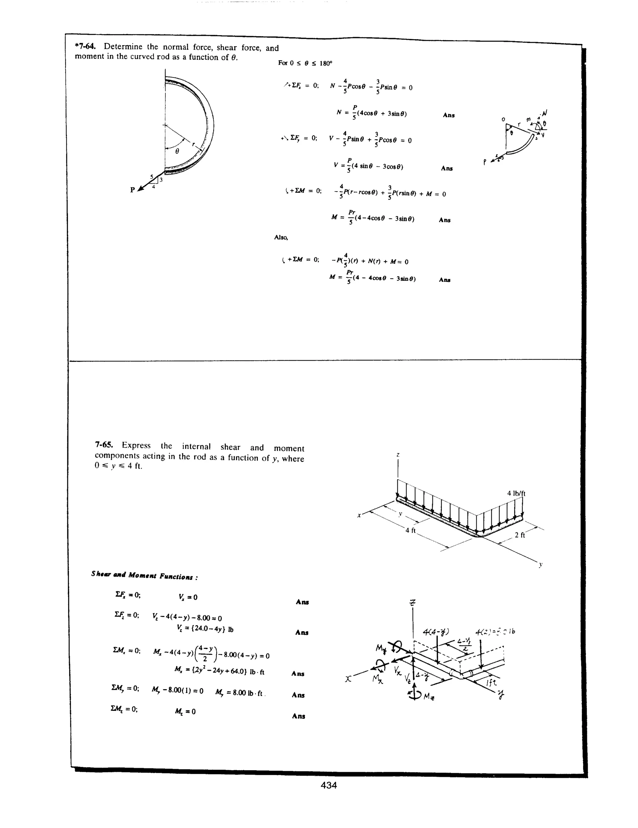 *7-64. Determine the normal force, shear force, and
moment in the curved rod as a function of 8.
For 0 " 9 " 180"
P
N = 5(400s9 + 3sin9) An.
4 3
V - :;PSin9 + :;Poos9 =0
P
V = 5(4 sin9 - 3oos9) Ans
p ~+l:M = 0;
4 3
-5I'(r-roos9) + 5p(rsin9) + M = 0
Also,
~+l:M=0;
7·65. Express the internal shear and moment
components acting in the rod as a function of y, where
0"" y "" 4 ft.
Sit.", atl MO"'.III FUIICliolU :
l:F.=0; Y.=O
AIlS
l:F, =0; V, -4(4-y)-8.00=0
V, = {24.0-4y} Ib
AIlS
rM. =0;
(
4- y )
M. -4(4-y) -2- -8.00(4-y) =0
M. = {2i-24y+64.0} Ib.ft Ans
IM, =0; M,. - 8.00(1) =0 M,. =8.00 Ib .(t
Aos
tM, =0; AI, =0
Ans
Pr
M =5(4-400s9 - 3sin9) An.
4
-1'(5)(r) + N(r) + M= 0
Pr
M = 5(4 - 4coo9 - 3sin9) Ana
434
y
 