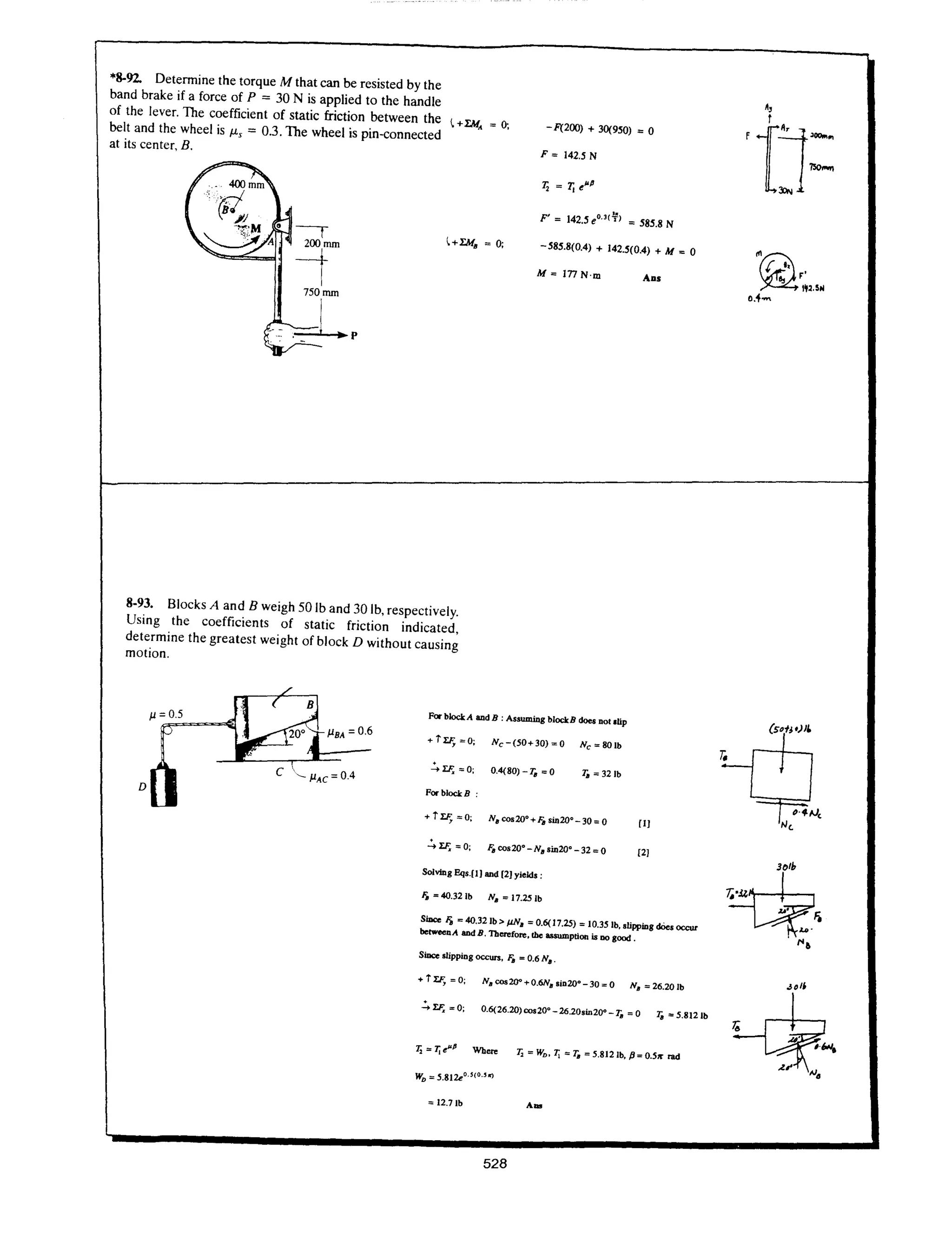 *8-92. Detennine the torque M that can be resisted by the
band brake if a force of P = 30 N is applied to the handle
of the lever. The coefficient of static friction between the ~ +I:MA ; 0;
belt and the wheel is J.Ls = 0.3. The wheel is pin-connected - F(200) + 30(950) ; 0
at its center, B.
F; 142.5 N
12 ; 11 e~P
F' ; 142.5 eO.,C¥) ; 585.8 N
~+I:M. ; 0;
-585.8(0.4) + 142.5(0.4) + M ; 0
M; InN'm ADS
8-93. Blocks A and B weigh 50 lb and 30 lb, respectively.
Using the coefficients of static friction indicated,
determine the greatest weight of block D without causing
motion.
PBA =0.6
D
For bloclcA &ad B : AsswniDg blockB does Dot .lip
.c.I:F. = 0; 0.4(80) - 10 ; 0 10 ; 321b
ForblockB :
SolVing Eqs.[I] &ad [2] yields;
Ii. ; 4O.321b N. ; 17.25lb
SiDce Ii. ; 4O.321b > JiN. ; 0.6( 17.25) ; 10.35 lb. slipping does occur
betweenA &adB.Therefore. the assumption is DO good.
SiDce IIipping occurs. Ii. = 0.6 N•.
.c.I:F. ; 0; 0.6(26.20) cos20' -26.20sin20' - 10 = 0 10 ; 5.8121b
T, = 7j e"' Where T, = WD • 7j = 10 = 5.812 lb. p; 0.5,.. rad
= 12.71b
528
 
