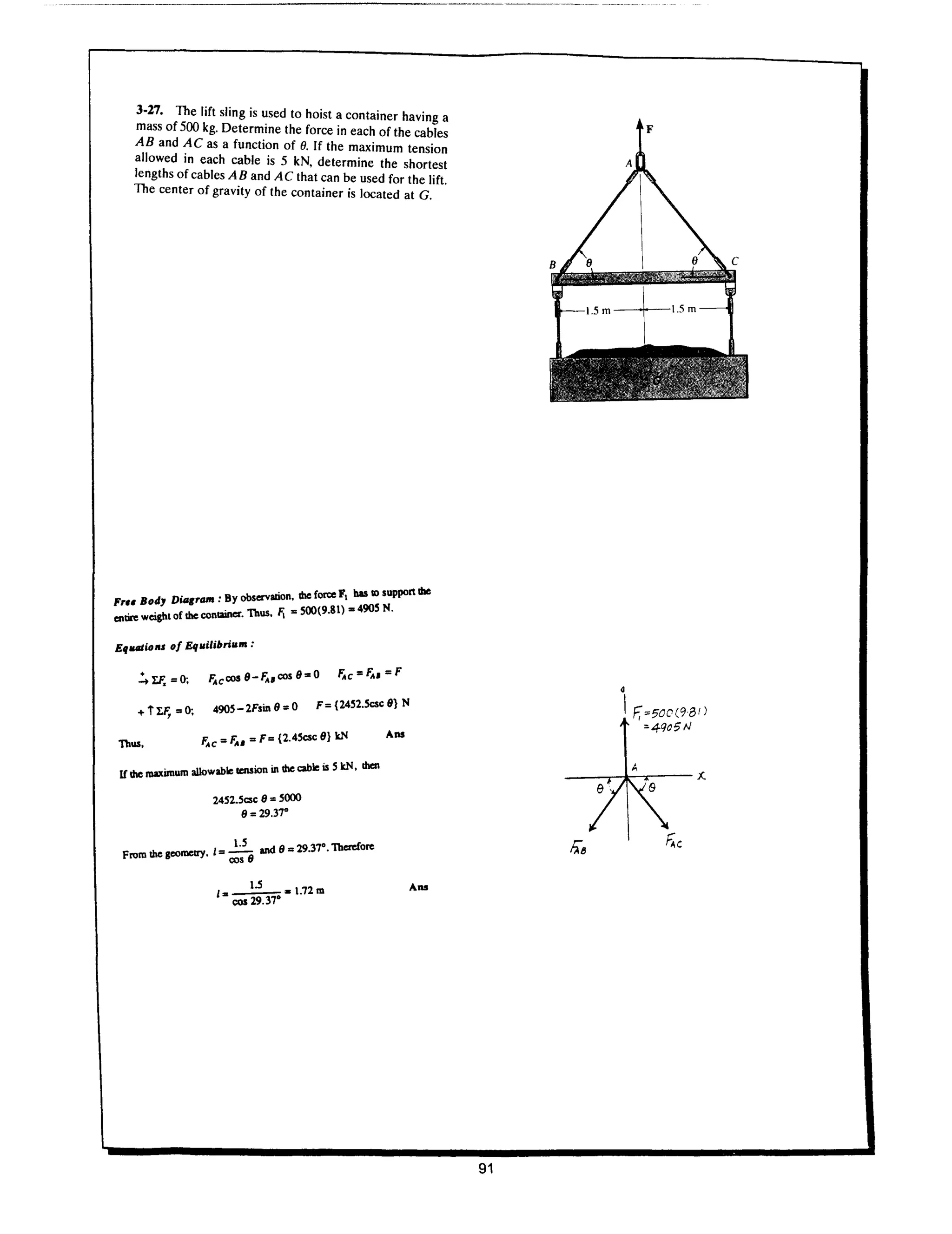 3·27. The lift sling is used to hoist a container having a
mass of 500 kg. Determine the force in each of the cables
AB and AC as a function of O. If the maximum tension
allowed in each cable is 5 kN, determine the shortest
lengths of cables A B and A C that can be used for the lift.
The center of gravity of the container is located at G.
. • B observalion. die forte F bas II) suppon die
Fr.. Bod, D"f
ram
. . Y F. "SOO(9.81) -490S N.
CIIbre weight of the conwner. Thus. 
EqlUJliolU 0/ Equilibrium:
FAcCOS 9-FA.cos 9,,0 FAc"FA."F
490S - 2Fsin 9 " 0 F" {24S2.Scsc 9} N
Thus,
.,. - 1', "F" {2.4Scsc 9} kN
rAC- U
. aIIo able tenSion in die cable is S kN. 1hcn
If the malUI1Ium w
24S2.Scsc 8 " 5000
9" 29.37'
_ ~ and 8 " 29.37'. Therefore
From the geometry. 1- cos 8
l.S
1 .. 1.72 m
.. cos 29.37·
Ana
Ana
91
F
4
IF,=500(98 1)
:.4Qo5 N
 
