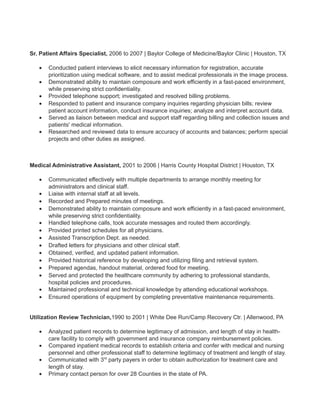 Sr. Patient Affairs Specialist, 2006 to 2007 | Baylor College of Medicine/Baylor Clinic | Houston, TX
• Conducted patient interviews to elicit necessary information for registration, accurate
prioritization using medical software, and to assist medical professionals in the image process.
• Demonstrated ability to maintain composure and work efficiently in a fast-paced environment,
while preserving strict confidentiality.
• Provided telephone support; investigated and resolved billing problems.
• Responded to patient and insurance company inquiries regarding physician bills; review
patient account information, conduct insurance inquiries; analyze and interpret account data.
• Served as liaison between medical and support staff regarding billing and collection issues and
patients' medical information.
• Researched and reviewed data to ensure accuracy of accounts and balances; perform special
projects and other duties as assigned.
Medical Administrative Assistant, 2001 to 2006 | Harris County Hospital District | Houston, TX
• Communicated effectively with multiple departments to arrange monthly meeting for
administrators and clinical staff.
• Liaise with internal staff at all levels.
• Recorded and Prepared minutes of meetings.
• Demonstrated ability to maintain composure and work efficiently in a fast-paced environment,
while preserving strict confidentiality.
• Handled telephone calls, took accurate messages and routed them accordingly.
• Provided printed schedules for all physicians.
• Assisted Transcription Dept. as needed.
• Drafted letters for physicians and other clinical staff.
• Obtained, verified, and updated patient information.
• Provided historical reference by developing and utilizing filing and retrieval system.
• Prepared agendas, handout material, ordered food for meeting.
• Served and protected the healthcare community by adhering to professional standards,
hospital policies and procedures.
• Maintained professional and technical knowledge by attending educational workshops.
• Ensured operations of equipment by completing preventative maintenance requirements.
Utilization Review Technician,1990 to 2001 | White Dee Run/Camp Recovery Ctr. | Allenwood, PA
• Analyzed patient records to determine legitimacy of admission, and length of stay in health-
care facility to comply with government and insurance company reimbursement policies.
• Compared inpatient medical records to establish criteria and confer with medical and nursing
personnel and other professional staff to determine legitimacy of treatment and length of stay.
• Communicated with 3rd
party payers in order to obtain authorization for treatment care and
length of stay.
• Primary contact person for over 28 Counties in the state of PA.
 
