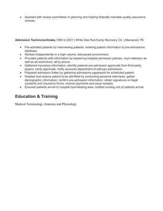 • Assisted with review committees in planning and holding federally mandate quality assurance
reviews.
Admission Technician/Intake,1990 to 2001 | White Dee Run/Camp Recovery Ctr. | Allenwood, PA
• Pre-admitted patients by interviewing patients, entering patient information to pre-admissions
database.
• Worked independently in a high volume, fast-paced environment.
• Provided patients with information by explaining hospital admission policies, room selection as
well as all restrictions, all by phone.
• Gathered insurance information, identify patients pre-admission approvals from third-party
payers; verify approvals; notify accounts department of self-pay admissions.
• Prepared admission folder by gathering admissions paperwork for scheduled patient.
• Greeted and receive patient to be admitted by conducting personal interviews; gather
demographic information; confirm pre-admission information; obtain signatures on legal
consents and insurance forms; receive payments and issue receipts.
• Ensured patients arrival to hospital room/testing area; notified nursing unit of patients arrival.
Education & Training
Medical Terminology, Anatomy and Physiology
 