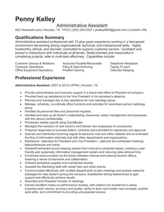 Penny Kelley
Administrative Assistant
602 Harpswell Lane | Houston, TX 77073 | (832) 265-2527 | pkelley9999@gmail.com | LinkedIn URL
Qualifications Summary
Administrative assistant professional with 10 plus years experience working in a fast-paced
environment demanding strong organizational, technical, and interpersonal skills. Highly
trustworthy, ethical, and discreet; committed to superior customer service. Confident and
poised in interactions with individuals at all levels. Detail-oriented and resourceful in
completing projects; able to multi-task effectively. Capabilities include:
Customer Service & Relations Accounts Payable/Receivable Telephone Reception
Computer Operations Filing & Data Archiving Typing 75 wpm
Office Equipment Operations Problem Solving Calendar Keeping
Professional Experience
Administrative Assistant, 2007 to 2012 | HPRA | Houston, TX
• Provide administrative and business support in a brand new office to President of company.
• Provided back up assistance to the Vice President in his secretary's absence.
• Planned and managed day to day operations for new radiology group.
• Manage, schedule, co-ordinate office functions and activities for seventeen-person radiology
group.
• Handled all personnel files and personnel inquiries.
• Handled and kept up all doctor's credentialing, licensures, salary management and processes
with the utmost confidentially.
• Processed weekly payroll using QuickBooks.
• Managed the induction of new doctor's and trained new employees on procedures.
• Prepared responses to business letters, contracts and submitted for signatures and approval.
• Opened and distributed incoming regular & electronic mail and other material and co-ordinated
the flow of information internally and with other departments and organizations.
• Maintained calendars for President and Vice President -- planned and scheduled meetings,
teleconferences and travel.
• Started/Overhauled record keeping system from manual to computer-based, creating a user-
friendly and systematic information management system and reducing data-retrieval time.
• Enhanced communication as the liaison between internal and external doctors offices,
fostering a sense of teamwork and collaboration.
• Ordered workplace supplies and maintained records.
• Assisted the Marketing staff with career fairs and other events.
• Communicated effectively with multiple departments to plan meetings and prepare welcome
packages for new doctor's joining the company. Established strong relationships to gain
support and effectively achieve results.
• Recorded and Prepared minutes of meetings.
• Earned excellent marks on performance reviews, with citations for excellence in areas
including work volume, accuracy and quality; ability to learn and master new concepts; positive
work ethic; and commitment to providing unsurpassed service.
 
