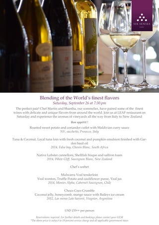 Blending of the World’s finest flavors
Saturday, September 26 at 7:30 pm
The perfect pair! Chef Martin and Shantha, our sommelier, have paired some of the finest
wines with delicate and unique flavors from around the world. Join us at LEAF restaurant on
Saturday and experience the aromas of vineyards all the way from Italy to New Zealand
Bon appétit !
Roasted sweet potato and coriander cutlet with Maldivian curry sauce
NV, sacchetto, Prosecco, Italy
Tuna & Coconut, Local tuna loin with fresh coconut and pumpkin emulsion finished with Gar-
den basil oil
2014, False bay, Chenin Blanc, South Africa
Native Lobster cannelloni, Shellfish bisque and saffron foam
2014, White Cliff, Sauvignon Blanc, New Zealand
Chef’s sorbet
Mulwarra Veal tenderloin
Veal wonton, Truffle Potato and cauliflower puree, Veal jus
2014, Montes Alpha, Cabernet Sauvignon, Chile
Choco Coco Crumble
Coconut jelly, honeycomb, mango sauce with Baileys ice cream
2012, Las moras Late harvest, Viognier, Argentina
USD 155++ per person
Reservations required. For further details and bookings please contact your GEM
*The above price is subject to 10 percent service charge and all applicable government taxes
 