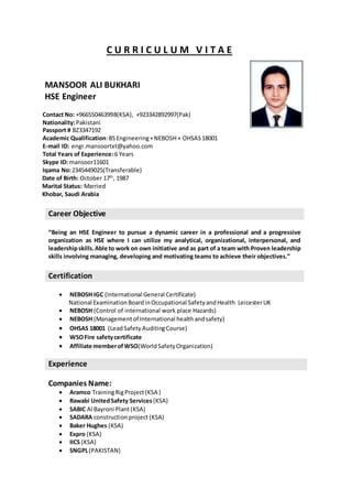 C U R R I C U L U M V I T A E
MANSOOR ALI BUKHARI
HSE Engineer
Contact No: +966550463998(KSA), +923342892997(Pak)
Nationality:Pakistani
Passport # BZ3347192
Academic Qualification:BSEngineering+NEBOSH+ OHSAS18001
E-mail ID: engr.mansoortxt@yahoo.com
Total Years of Experience:6 Years
Skype ID: mansoor11601
Iqama No:2345449025(Transferable)
Date of Birth: October 17th
, 1987
Marital Status: Married
Khobar, Saudi Arabia
Career Objective
“Being an HSE Engineer to pursue a dynamic career in a professional and a progressive
organization as HSE where I can utilize my analytical, organizational, interpersonal, and
leadershipskills.Able to work on own initiative and as part of a team with Proven leadership
skills involving managing, developing and motivating teams to achieve their objectives.”
Certification
 NEBOSH IGC (International General Certificate)
National ExaminationBoardinOccupational SafetyandHealth LeicesterUK
 NEBOSH (Control of international work place Hazards)
 NEBOSH (Managementof International healthandsafety)
 OHSAS 18001 (LeadSafety AuditingCourse)
 WSOFire safetycertificate
 Affiliate memberofWSO(WorldSafetyOrganization)
Experience
Companies Name:
 Aramco TrainingRigProject(KSA )
 Rawabi UnitedSafety Services (KSA)
 SABIC Al Bayroni Plant(KSA)
 SADARA constructionproject (KSA)
 Baker Hughes (KSA)
 Expro (KSA)
 IICS (KSA)
 SNGPL(PAKISTAN)
 