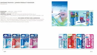 DESIGNER GRAFICO / JUNIOR PRODUCT MANAGER
PAGLIERI SPA
MARCHIO - LABROSAN - LINEA LIP STICK
TARGET - 18 -45 ANNI DONNA
GRAPHIC DESIGN - PER UNA MAGGIOR DIFFERENZIAZIONE DALLA
CONCORRENZA SI RICHIEDEVA LO SPOSTAMENTO DEL LOGO SENZATRADIRE IL GIÀ
ESISTENTE
PRESENTAZIONE FORZAVENDITA- UN ANNO INTERO CON LABROSAN
OBIETTIVO - DESTAGIONALIZZARE IL PRODOTTO LIP STICK PARTENDO DA UN NUOVO
APPROCCIO CON LA FORZAVENDITA ATTRAVERSO UN SALES FOLDER CALENDARIO.
NUOVE FORME ESPOSITIVE PER LOGICHE MULTI CANALE
•
2009 2010
 