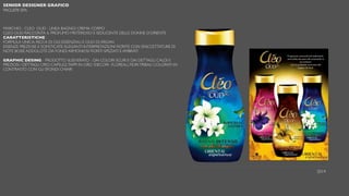 SENIOR DESIGNER GRAFICO
PAGLIERI SPA
MARCHIO - CLEO OUD - LINEA BAGNO/ CREMA CORPO
CLEO OUD RACCONTA IL PROFUMO MISTERIOSO E SEDUCENTE DELLE DONNE D’ORIENTE
CARATTERISTICHE :
FORMULA UNICA, RICCA DI OLII ESSENZIALI E OLIO DI ARGAN
ESSENZE PREZIOSE E SOFISTICATE: ELEGANTI INTERPRETAZIONI FIORITE CON SFACCETTATURE DI
NOTE BOISÉ ADDOLCITE DA FONDI ARMONIOSI FIORITI SPEZIATI E AMBRATI
GRAPHIC DESING - PRODOTTO SLEEVERATO - DAI COLORI SCURI E DAI DETTAGLI CALDI E
PREZIOSI / DETTAGLI ORO. CAPSULE,TAPPI IN ORO /DECORI : FLOREALI, FIORITRIBALI COLORATI IN
CONTRASTO CON GLI SFONDI CHIARI
2014
 