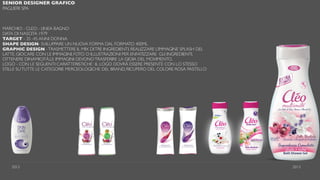 SENIOR DESIGNER GRAFICO
PAGLIERI SPA
MARCHIO - CLEO - LINEA BAGNO
DATA DI NASCITA 1979
TARGET - 35 -45 ANNI DONNA
SHAPE DESIGN- SVILUPPARE UN NUOVA FORMA DAL FORMATO 400ML
GRAPHIC DESIGN -TRASMETTERE IL MIX DITRE INGREDIENTI, REALIZZARE L’IMMAGINE SPLASH DEL
LATTE, GIOCARE CON LE IMMAGINI, FOTO O ILLUSTRAZIONI PER ENFATIZZARE GLI INGREDIENTI,
OTTENERE DINAMICITÀ,LE IMMAGINI DEVONOTRASFERIRE LA GIOIA DEL MOVIMENTO.
LOGO - CON LE SEGUENTI CARATTERISTICHE : IL LOGO DOVRÀ ESSERE PRESENTE CON LO STESSO
STILLE SUTUTTE LE CATEGORIE MERCEOLOGICHE DEL BRAND, RICUPERO DEL COLORE ROSA PASTELLO
2012 2013
 
