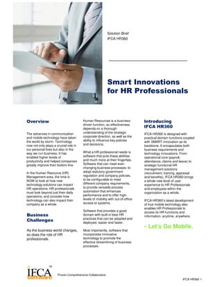 Smart Innovations
for HR Professionals
Solution Brief
IFCA HR360
Overview
The advances in communication
and mobile technology have taken
the world by storm. Technology
now not only plays a crucial role in
our personal lives but also in the
way we run business. It has
enabled higher levels of
productivity and helped companies
greatly improve their bottom line.
In the Human Resource (HR)
Management area, the time is
NOW to look at how new
technology solutions can impact
HR operations. HR professionals
must look beyond just their daily
operations, and consider how
technology can also impact their
company as a whole.
Human Resources is a business-
driven function, so effectiveness
depends on a thorough
understanding of the strategic
corporate direction, as well as the
ability to influence key policies
and decisions.
What a HR professional needs is
software that puts these abilities
and much more at their fingertips.
Software that can meet ever-
changing business processes: to
adopt statutory government
regulation and company policies,
to be configurable to meet
different company requirements,
to provide versatile process
automation that enhances
performance and to offer high-
levels of mobility with out-of-office
access to systems.
Software that provides a good
domain with built-in best HR
practices that can be adopted and
deployed, easier and faster.
Most importantly, software that
incorporates innovative
technology to promote the
effective streamlining of business
processes.
Business
Challenges
As the business world changes,
so does the role of HR
professionals.
Introducing
IFCA HR360
IFCA HR360 is designed with
practical domain functions coupled
with SMART innovation as its
backbone. It encapsulates both
business requirements and
technology innovations. From
operational core (payroll,
attendance, claims and leave) to
strategic functional HR
management solutions
(recruitment, training, appraisal
and benefits), IFCA HR360 brings
a whole new level of user
experience to HR Professionals
and employees within the
organization as a whole.
IFCA HR360’s latest development
of true mobile technology also
enables HR Professionals to
access its HR functions and
information, anytime, anywhere.
- Let’s Go Mobile.
IFCA HR360 1
Proven.Comprehensive.Collaborative
 