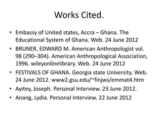 Works Cited.
• Embassy of United states, Accra – Ghana. The
Educational System of Ghana. Web. 24 June 2012
• BRUNER, EDWARD M. American Anthropologist vol.
98 (290–304). American Anthropological Association,
1996. wileyonlinelibrary. Web. 24 June 2012
• FESTIVALS OF GHANA. Georgia state University. Web.
24 June 2012. www2.gsu.edu/~finjws/emmat4.htm
• Ayitey, Joseph. Personal Interview. 23 June 2012.
• Anang, Lydia. Personal Interview. 22 June 2012
 